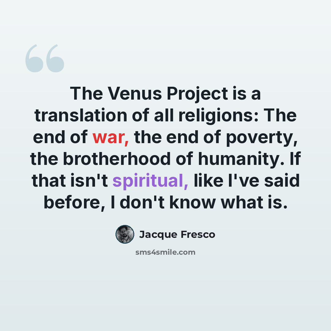 “The Venus Project is a translation of all religions: The end of war, the end of poverty, the brotherhood of humanity. If that isn't spiritual, like I've said before, I don't know what is.” quote by Jacque Fresco