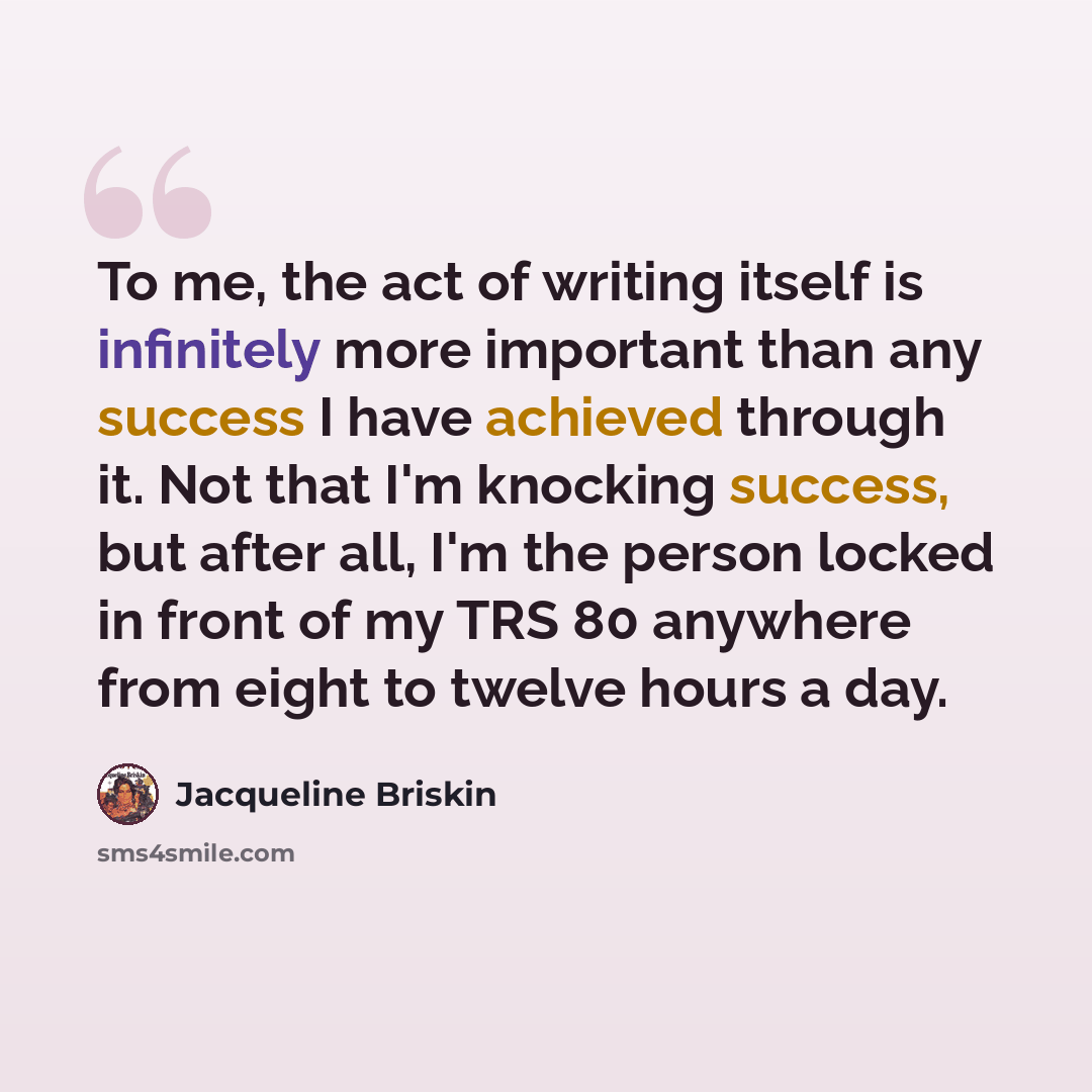 “To me, the act of writing itself is infinitely more important than any success I have achieved through it. Not that I'm knocking success, but after all, I'm the person locked in front of my TRS 80 anywhere from eight to twelve hours a day.” quote by Jacqueline Briskin