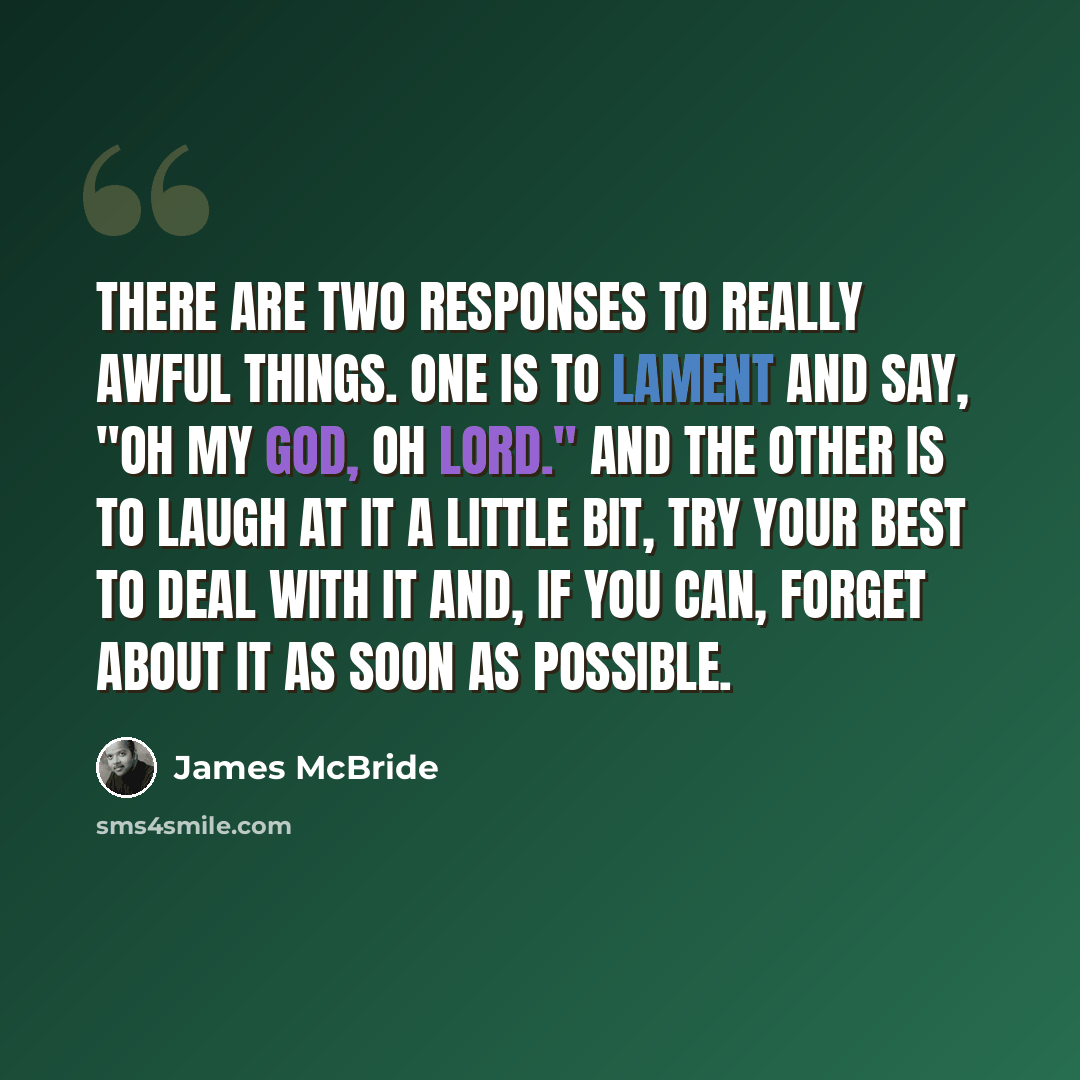 “There are two responses to really awful things. One is to lament and say, "Oh my God, oh lord." And the other is to laugh at it a little bit, try your best to deal with it and, if you can, forget about it as soon as possible.” quote by James McBride