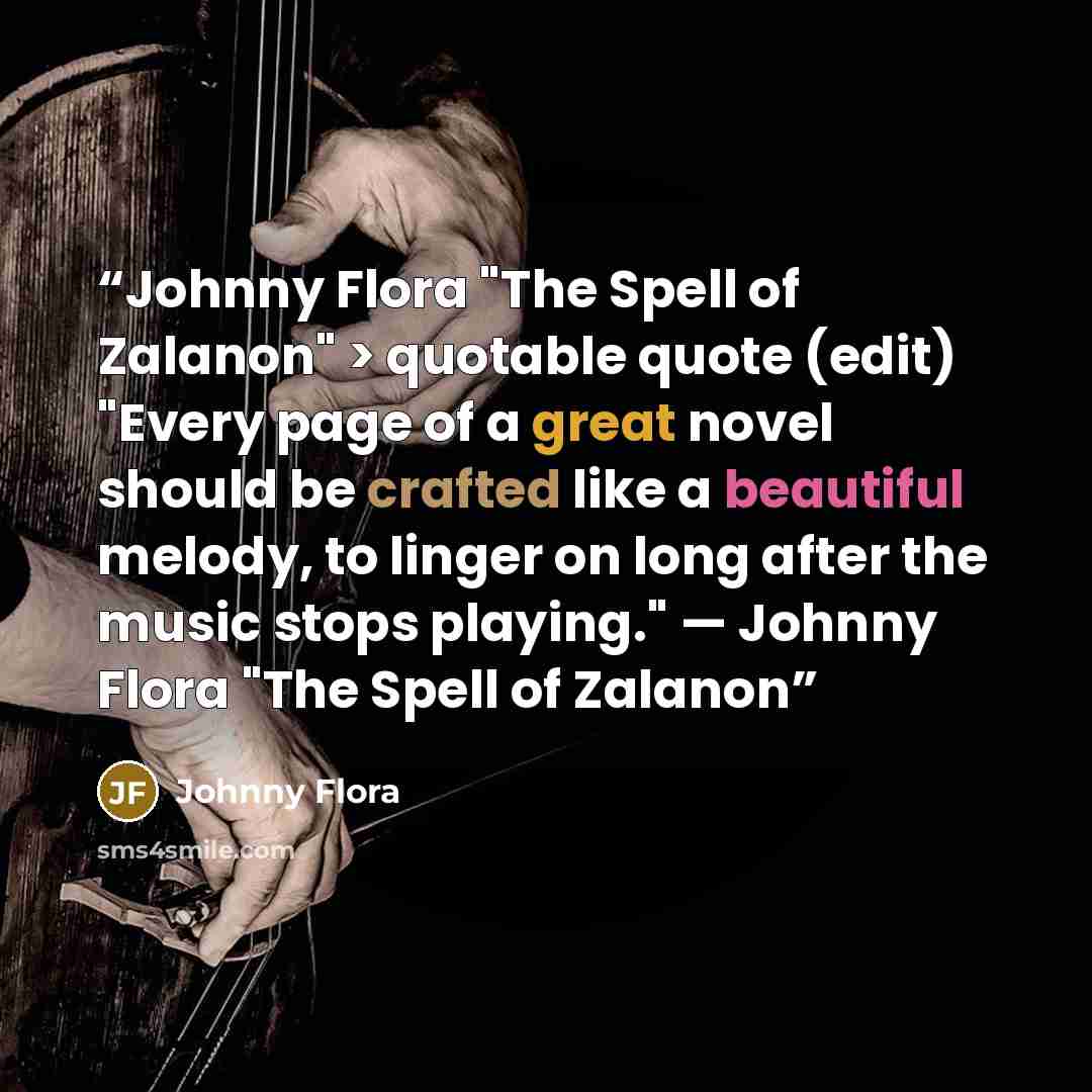 “Johnny Flora "The Spell of Zalanon" > quotable quote (edit) "Every page of a great novel should be crafted like a beautiful melody, to linger on long after the music stops playing." — Johnny Flora "The Spell of Zalanon” quote by Johnny Flora