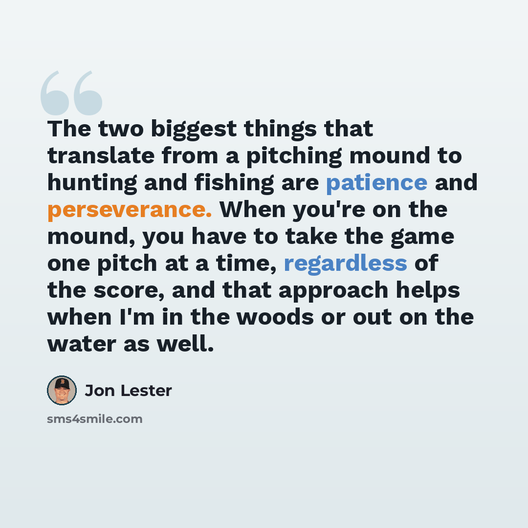 “The two biggest things that translate from a pitching mound to hunting and fishing are patience and perseverance. When you're on the mound, you have to take the game one pitch at a time, regardless of the score, and that approach helps when I'm in the woods or out on the water as well.” quote by Jon Lester