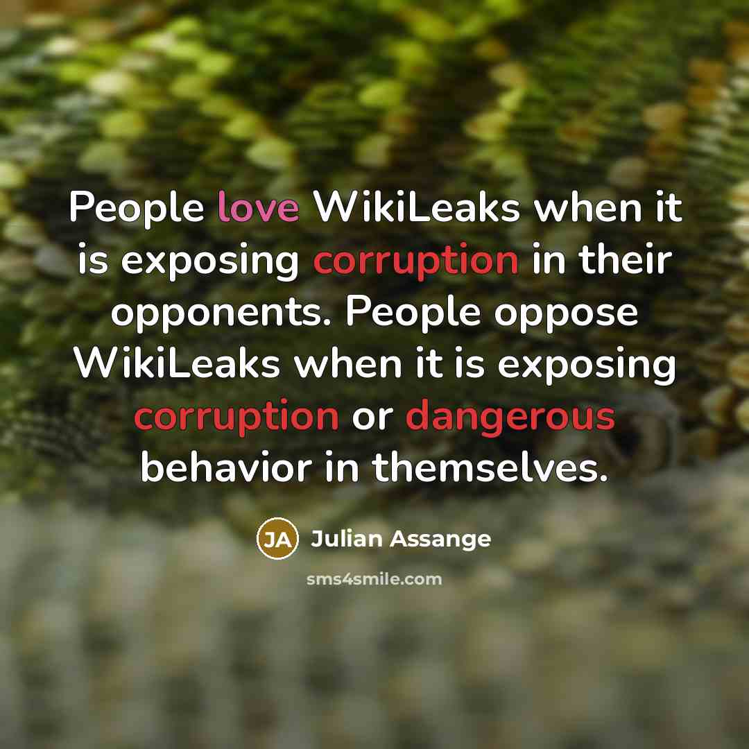 “People love WikiLeaks when it is exposing corruption in their opponents. People oppose WikiLeaks when it is exposing corruption or dangerous behavior in themselves.” quote by Julian Assange