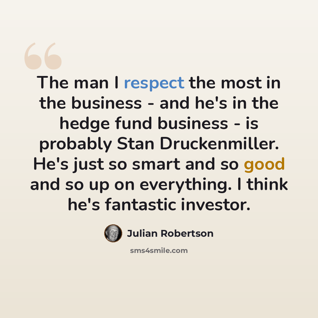 “The man I respect the most in the business - and he's in the hedge fund business - is probably Stan Druckenmiller. He's just so smart and so good and so up on everything. I think he's fantastic investor.” quote by Julian Robertson