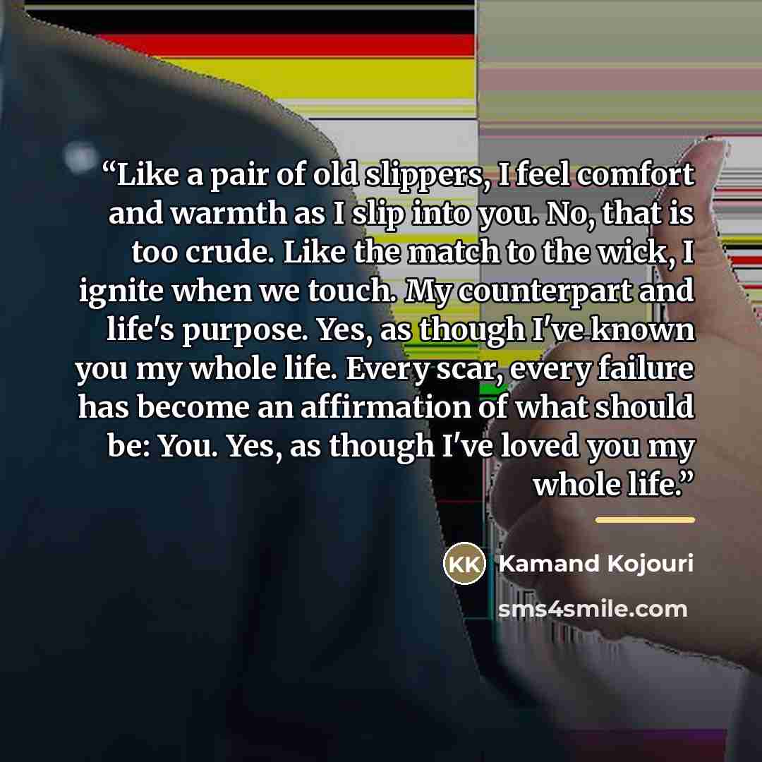 “Like a pair of old slippers, I feel comfort and warmth as I slip into you. No, that is too crude. Like the match to the wick, I ignite when we touch. My counterpart and life's purpose. Yes, as though I've known you my whole life. Every scar, every failure has become an affirmation of what should…” quote by Kamand Kojouri