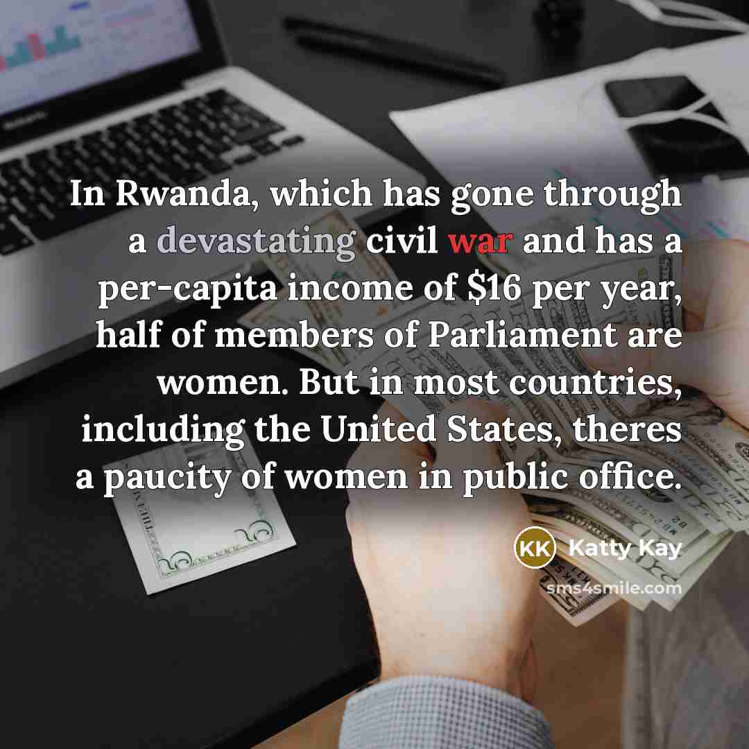 “In Rwanda, which has gone through a devastating civil war and has a per-capita income of $16 per year, half of members of Parliament are women. But in most countries, including the United States, theres a paucity of women in public office.” quote by Katty Kay