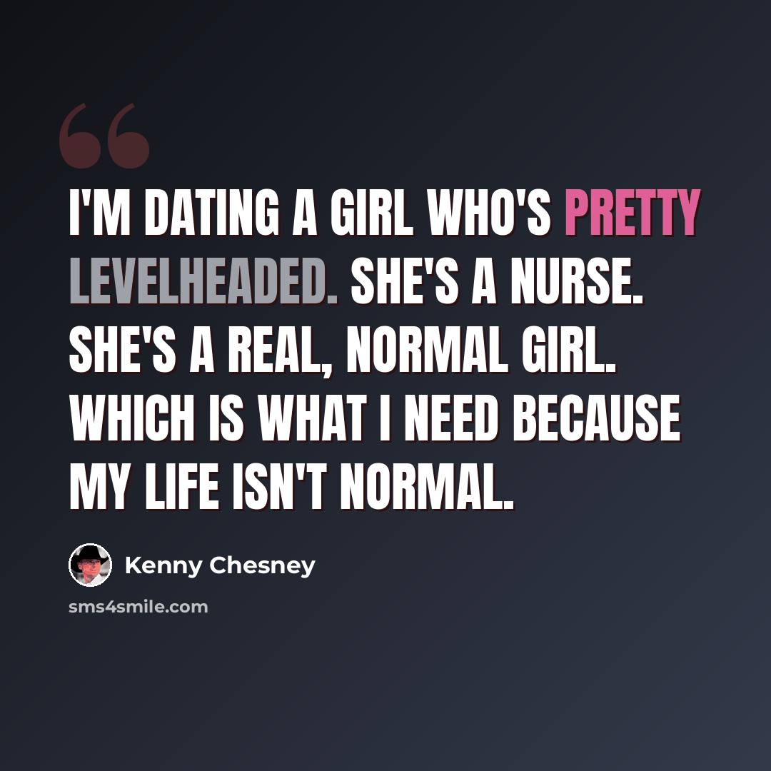 “I'm dating a girl who's pretty levelheaded. She's a nurse. She's a real, normal girl. Which is what I need because my life isn't normal.” quote by Kenny Chesney
