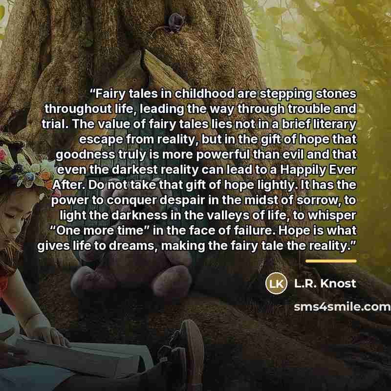 “Fairy tales in childhood are stepping stones throughout life, leading the way through trouble and trial. The value of fairy tales lies not in a brief literary escape from reality, but in the gift of hope that goodness truly is more powerful than evil and that even the darkest reality can lead to a…” quote by L.R. Knost