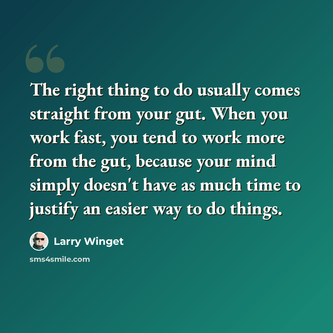 “The right thing to do usually comes straight from your gut. When you work fast, you tend to work more from the gut, because your mind simply doesn't have as much time to justify an easier way to do things.” quote by Larry Winget