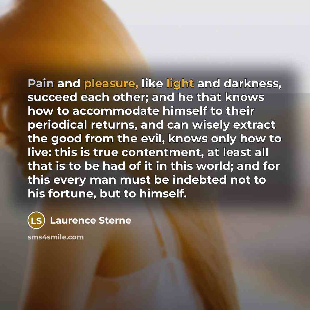 “Pain and pleasure, like light and darkness, succeed each other; and he that knows how to accommodate himself to their periodical returns, and can wisely extract the good from the evil, knows only how to live: this is true contentment, at least all that is to be had of it in this world; and for…” quote by Laurence Sterne