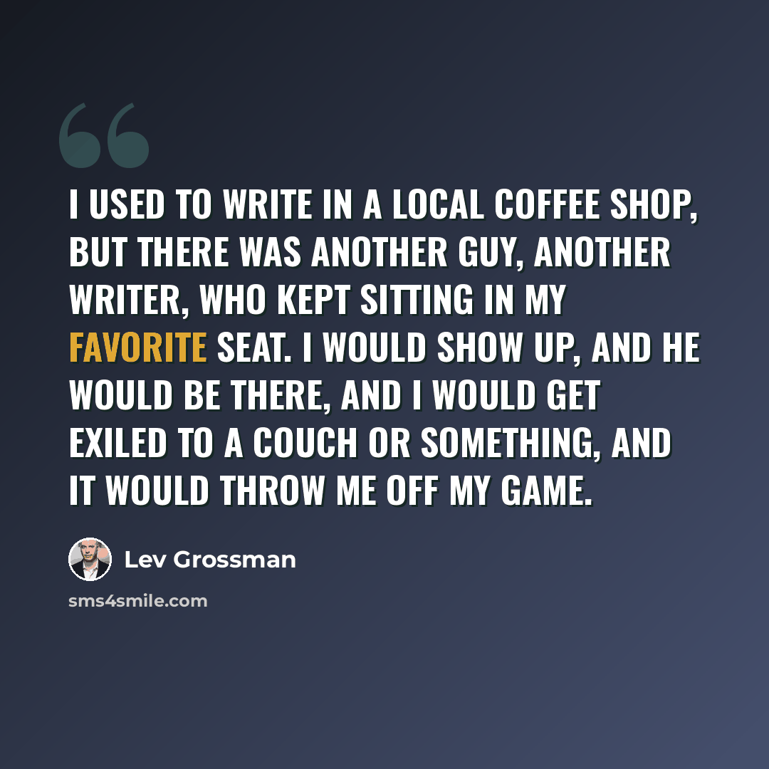 “I used to write in a local coffee shop, but there was another guy, another writer, who kept sitting in my favorite seat. I would show up, and he would be there, and I would get exiled to a couch or something, and it would throw me off my game.” quote by Lev Grossman