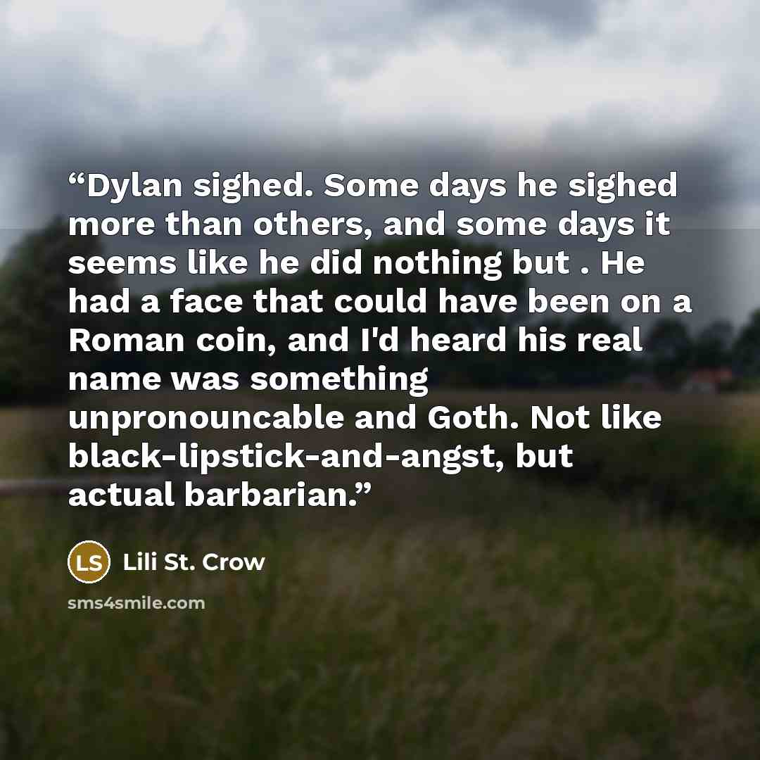 “Dylan sighed. Some days he sighed more than others, and some days it seems like he did nothing but . He had a face that could have been on a Roman coin, and I'd heard his real name was something unpronouncable and Goth. Not like black-lipstick-and-angst, but actual barbarian.” quote by Lili St. Crow