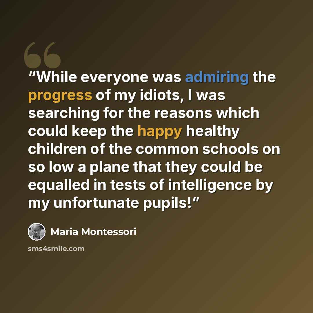 “While everyone was admiring the progress of my idiots, I was searching for the reasons which could keep the happy healthy children of the common schools on so low a plane that they could be equalled in tests of intelligence by my unfortunate pupils!” quote by Maria Montessori