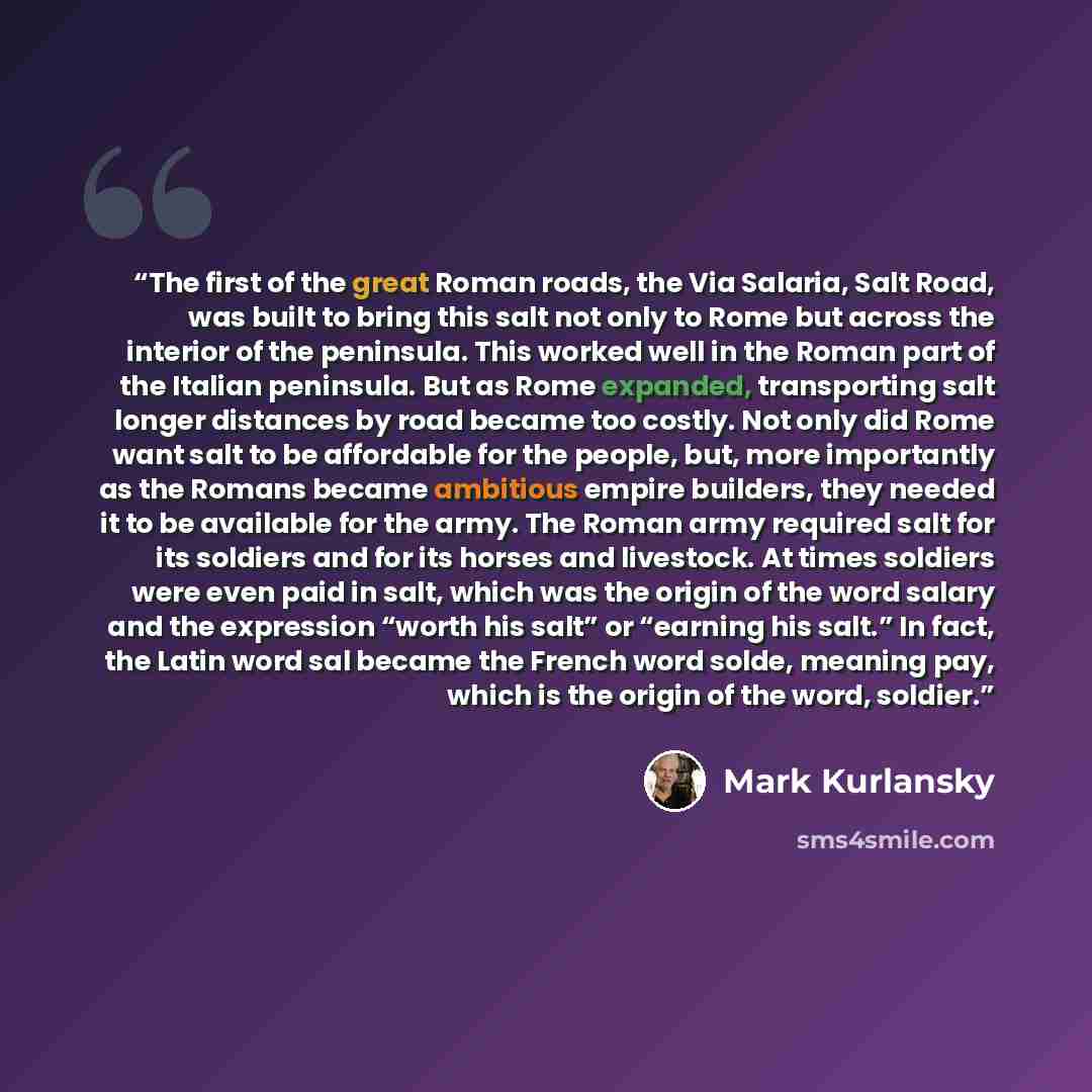 “The first of the great Roman roads, the Via Salaria, Salt Road, was built to bring this salt not only to Rome but across the interior of the peninsula. This worked well in the Roman part of the Italian peninsula. But as Rome expanded, transporting salt longer distances by road became too costly…” quote by Mark Kurlansky