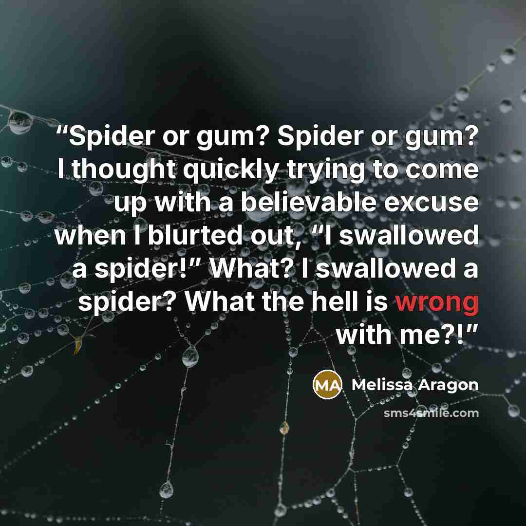 “Spider or gum? Spider or gum? I thought quickly trying to come up with a believable excuse when I blurted out, “I swallowed a spider!” What? I swallowed a spider? What the hell is wrong with me?!” quote by Melissa Aragon