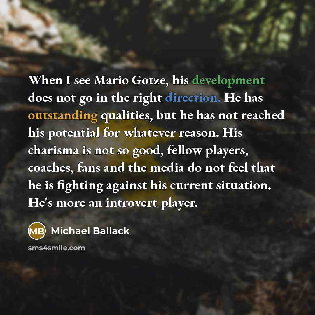 “When I see Mario Gotze, his development does not go in the right direction. He has outstanding qualities, but he has not reached his potential for whatever reason. His charisma is not so good, fellow players, coaches, fans and the media do not feel that he is fighting against his current…” quote by Michael Ballack