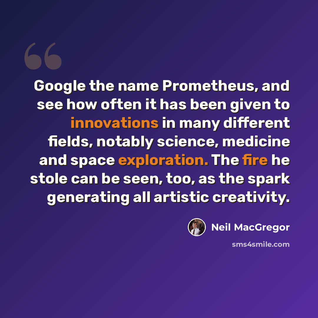 “Google the name Prometheus, and see how often it has been given to innovations in many different fields, notably science, medicine and space exploration. The fire he stole can be seen, too, as the spark generating all artistic creativity.” quote by Neil MacGregor