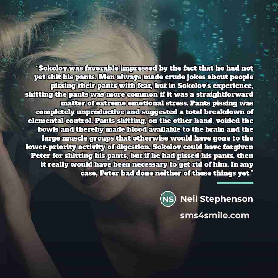 “Sokolov was favorable impressed by the fact that he had not yet shit his pants. Men always made crude jokes about people pissing their pants with fear, but in Sokolov's experience, shitting the pants was more common if it was a straightforward matter of extreme emotional stress. Pants pissing was…” quote by Neil Stephenson