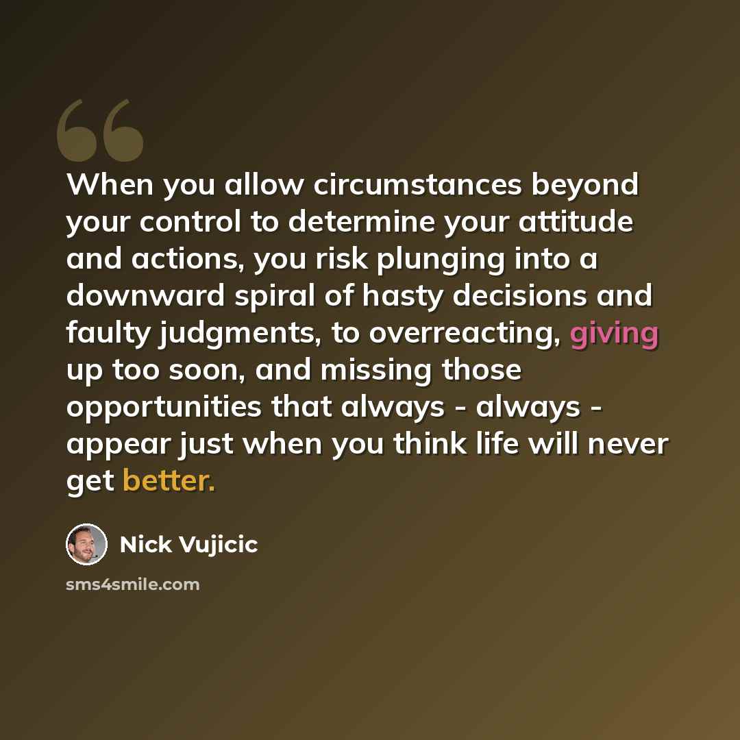 “When you allow circumstances beyond your control to determine your attitude and actions, you risk plunging into a downward spiral of hasty decisions and faulty judgments, to overreacting, giving up too soon, and missing those opportunities that always - always - appear just when you think life…” quote by Nick Vujicic