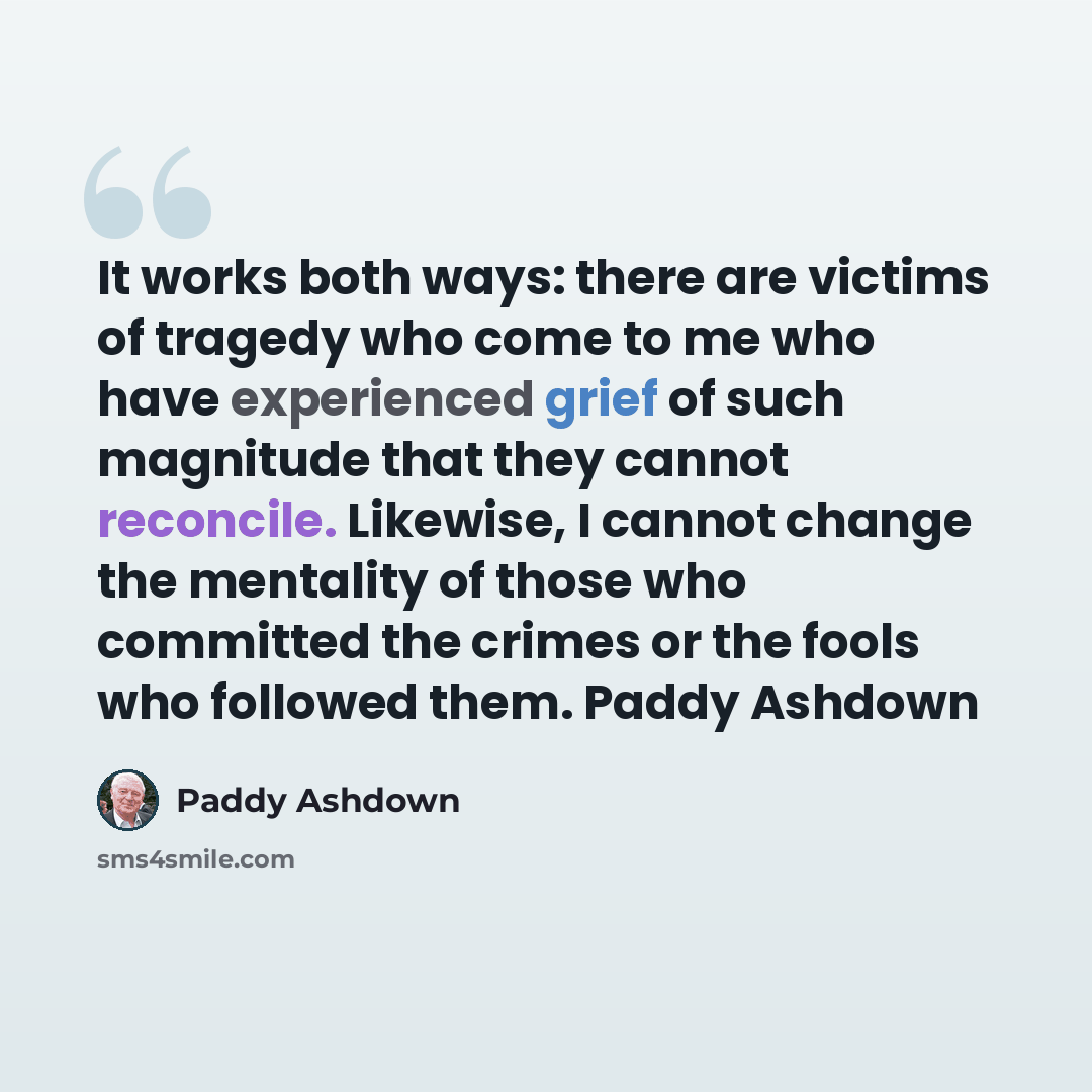 “It works both ways: there are victims of tragedy who come to me who have experienced grief of such magnitude that they cannot reconcile. Likewise, I cannot change the mentality of those who committed the crimes or the fools who followed them. Paddy Ashdown” quote by Paddy Ashdown