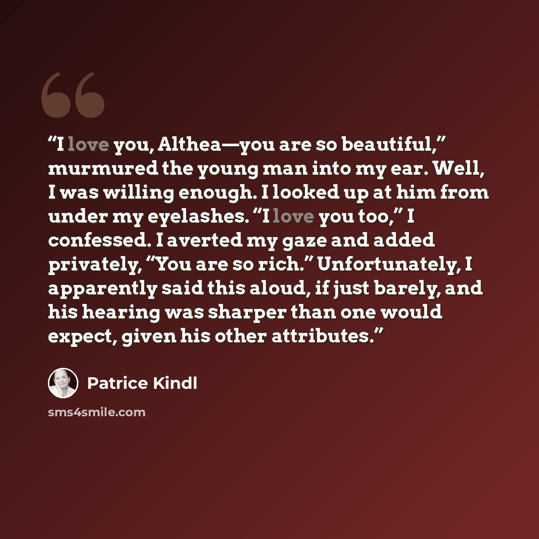 “I love you, Althea—you are so beautiful,” murmured the young man into my ear. Well, I was willing enough. I looked up at him from under my eyelashes. “I love you too,” I confessed. I averted my gaze and added privately, “You are so rich.” Unfortunately, I apparently said this aloud, if just…” quote by Patrice Kindl