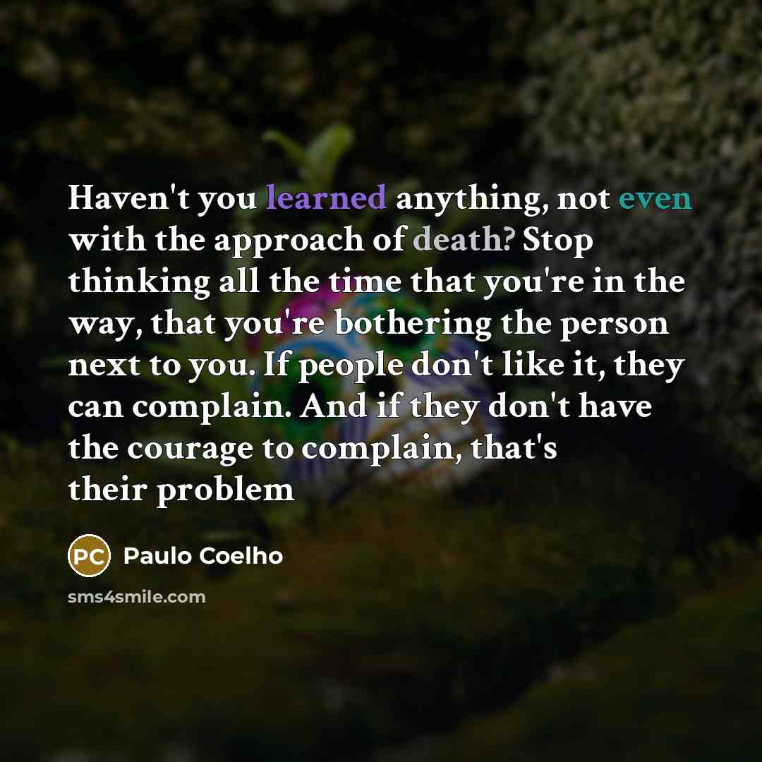 “Haven't you learned anything, not even with the approach of death? Stop thinking all the time that you're in the way, that you're bothering the person next to you. If people don't like it, they can complain. And if they don't have the courage to complain, that's their problem” quote by Paulo Coelho