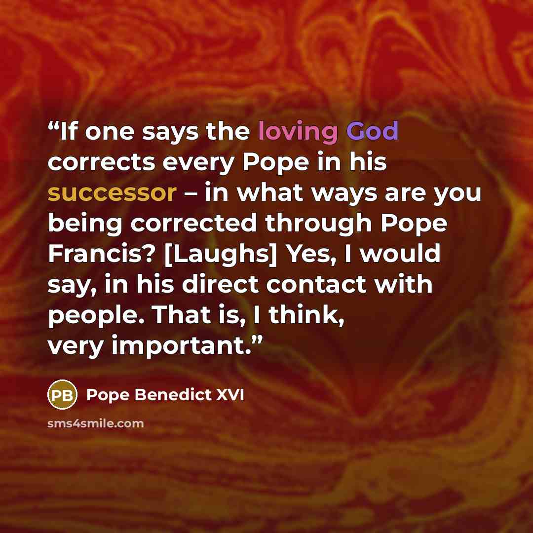 “If one says the loving God corrects every Pope in his successor – in what ways are you being corrected through Pope Francis? [Laughs] Yes, I would say, in his direct contact with people. That is, I think, very important.” quote by Pope Benedict XVI