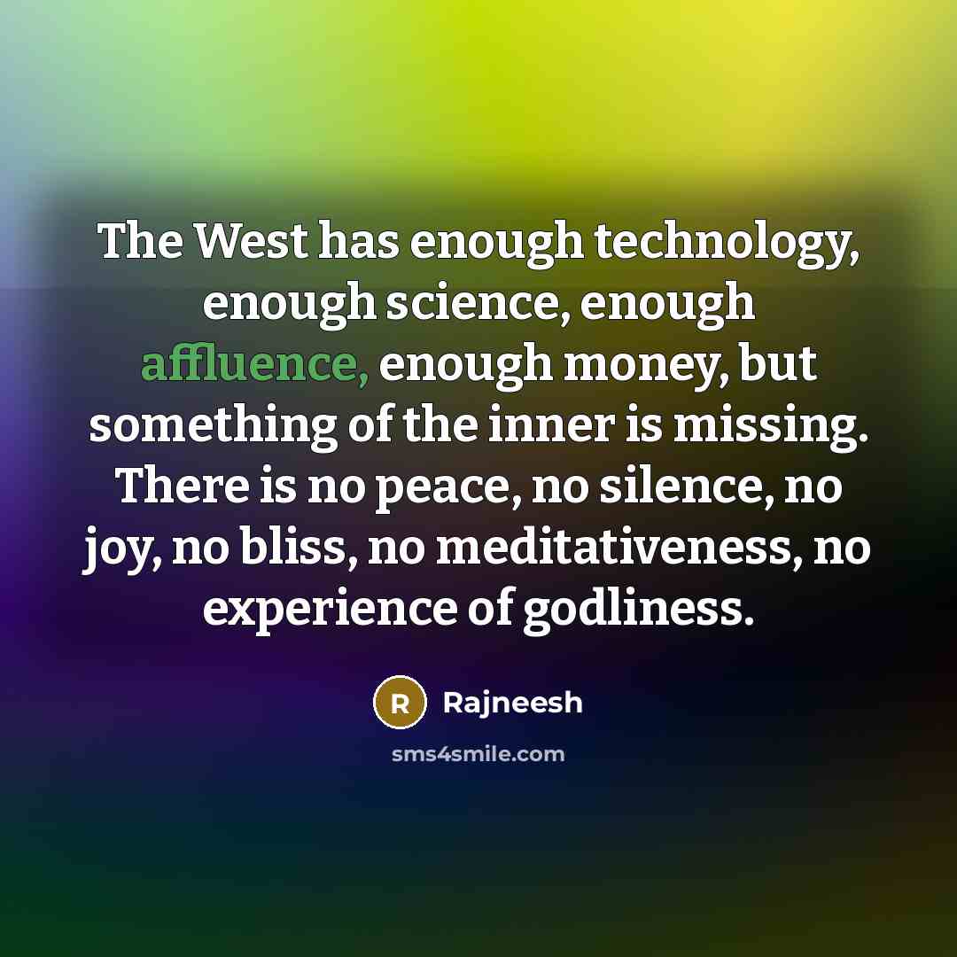 “The West has enough technology, enough science, enough affluence, enough money, but something of the inner is missing. There is no peace, no silence, no joy, no bliss, no meditativeness, no experience of godliness.” quote by Rajneesh