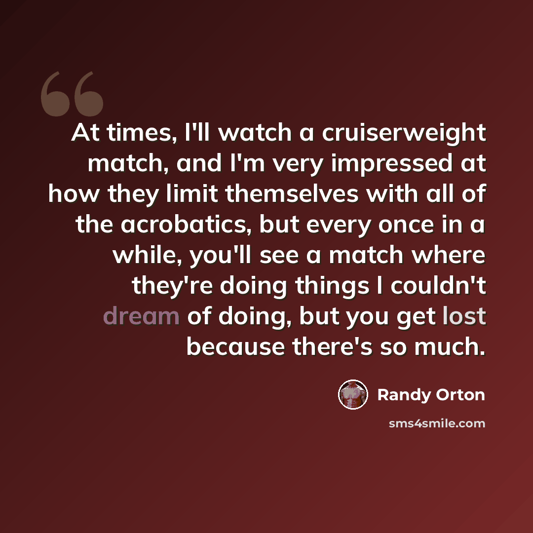 “At times, I'll watch a cruiserweight match, and I'm very impressed at how they limit themselves with all of the acrobatics, but every once in a while, you'll see a match where they're doing things I couldn't dream of doing, but you get lost because there's so much.” quote by Randy Orton