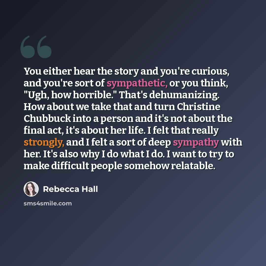 “You either hear the story and you're curious, and you're sort of sympathetic, or you think, "Ugh, how horrible." That's dehumanizing. How about we take that and turn Christine Chubbuck into a person and it's not about the final act, it's about her life. I felt that really strongly, and I felt a…” quote by Rebecca Hall