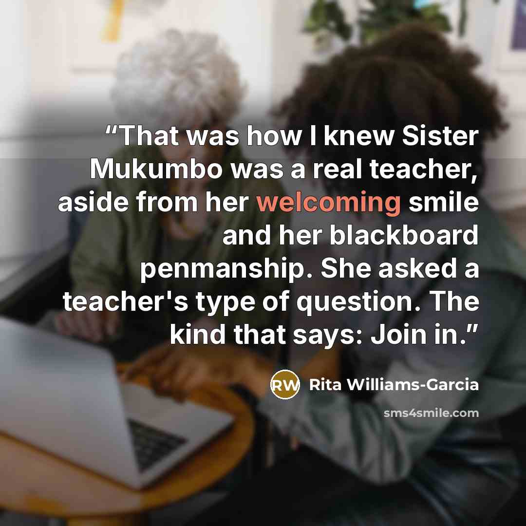 “That was how I knew Sister Mukumbo was a real teacher, aside from her welcoming smile and her blackboard penmanship. She asked a teacher's type of question. The kind that says: Join in.” quote by Rita Williams-Garcia