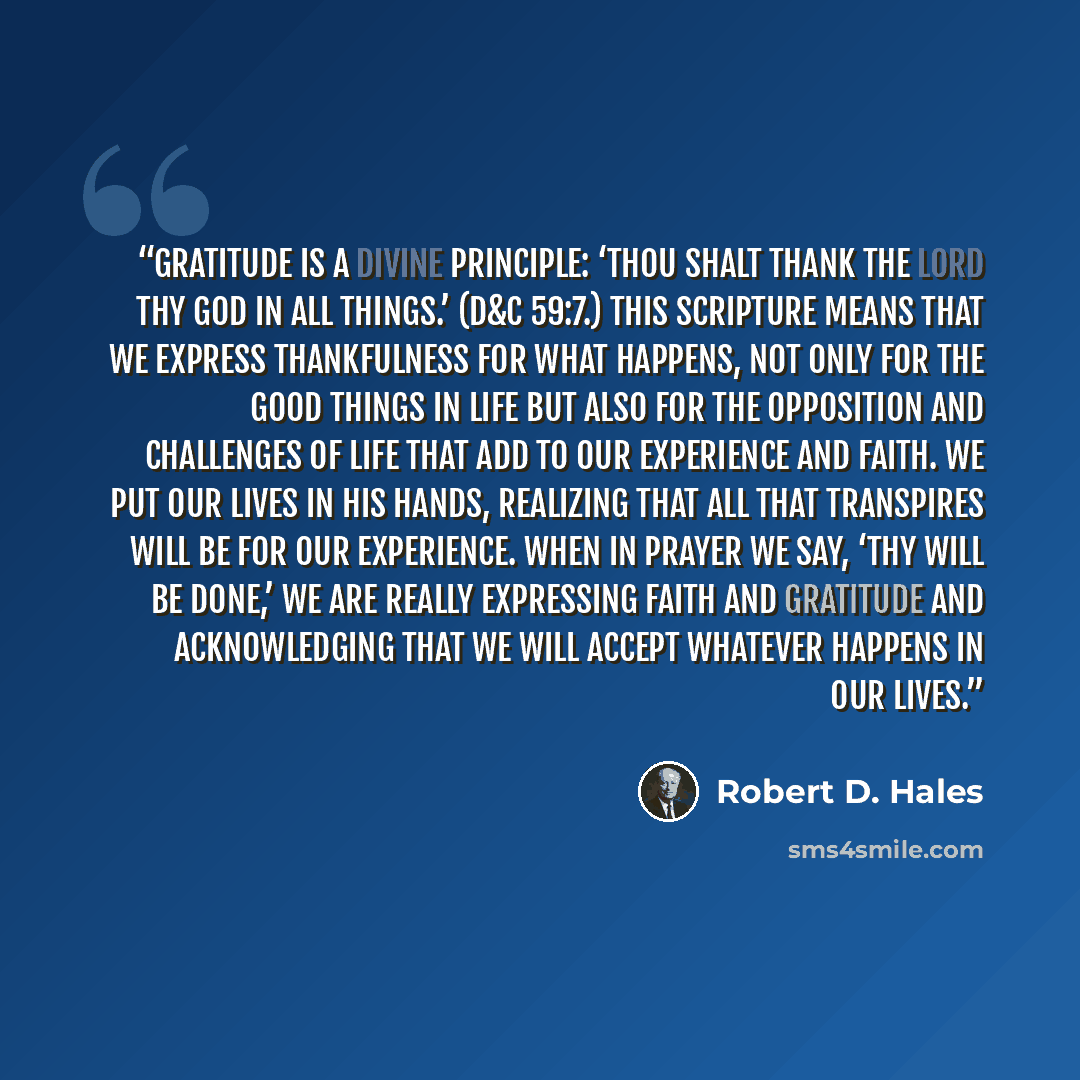 “Gratitude is a divine principle: ‘Thou shalt thank the Lord thy God in all things.’ (D&C 59:7.) This scripture means that we express thankfulness for what happens, not only for the good things in life but also for the opposition and challenges of life that add to our experience and faith. We put…” quote by Robert D. Hales