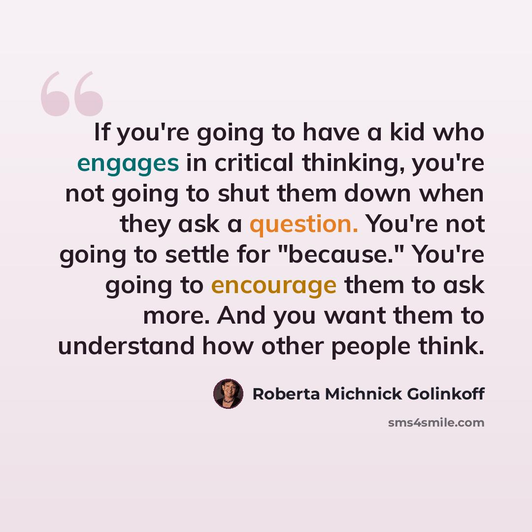 “If you're going to have a kid who engages in critical thinking, you're not going to shut them down when they ask a question. You're not going to settle for "because." You're going to encourage them to ask more. And you want them to understand how other people think.” quote by Roberta Michnick Golinkoff