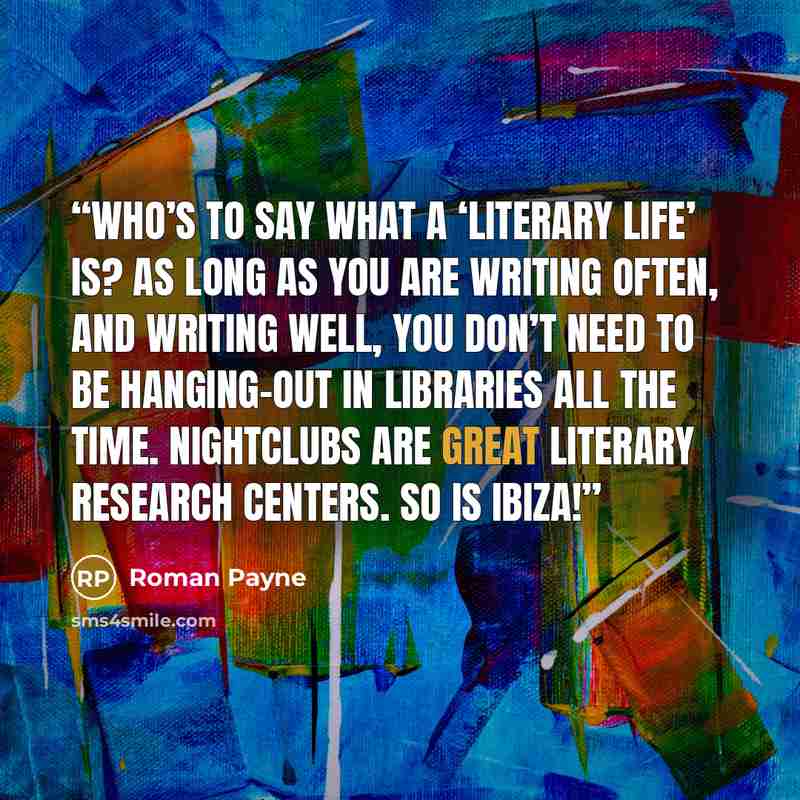 “Who’s to say what a ‘literary life’ is? As long as you are writing often, and writing well, you don’t need to be hanging-out in libraries all the time. Nightclubs are great literary research centers. So is Ibiza!” quote by Roman Payne