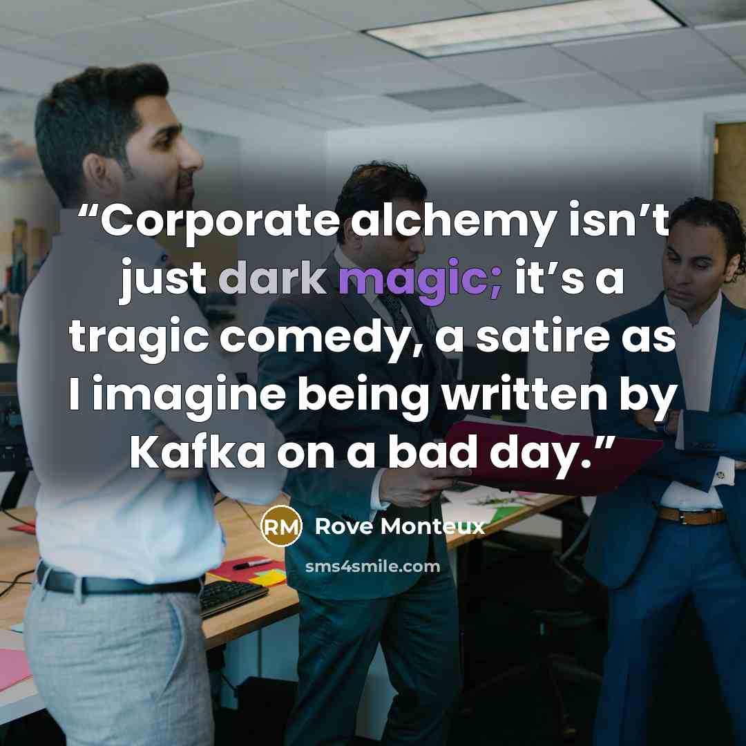 “Corporate alchemy isn’t just dark magic; it’s a tragic comedy, a satire as I imagine being written by Kafka on a bad day.” quote by Rove Monteux