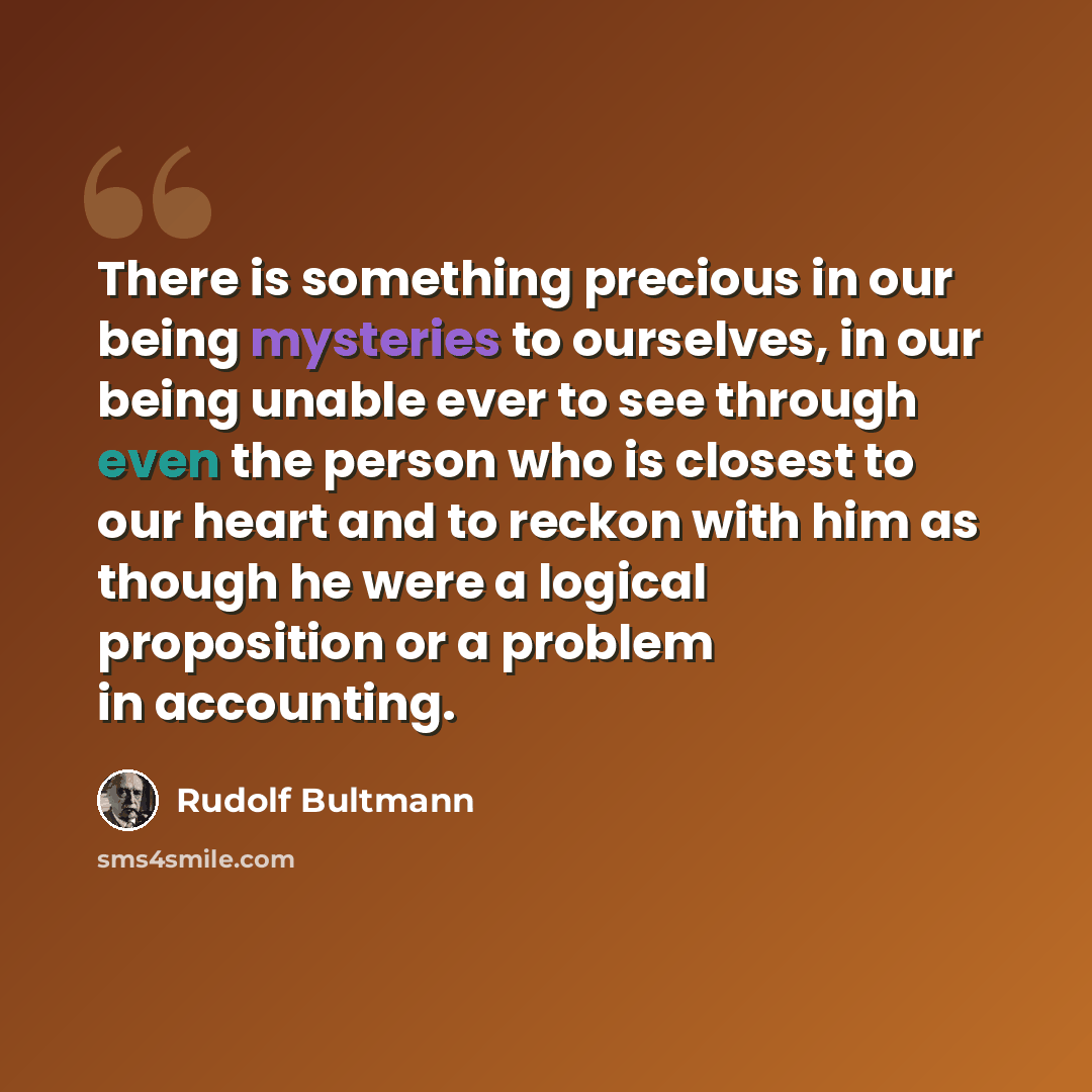 “There is something precious in our being mysteries to ourselves, in our being unable ever to see through even the person who is closest to our heart and to reckon with him as though he were a logical proposition or a problem in accounting.” quote by Rudolf Bultmann
