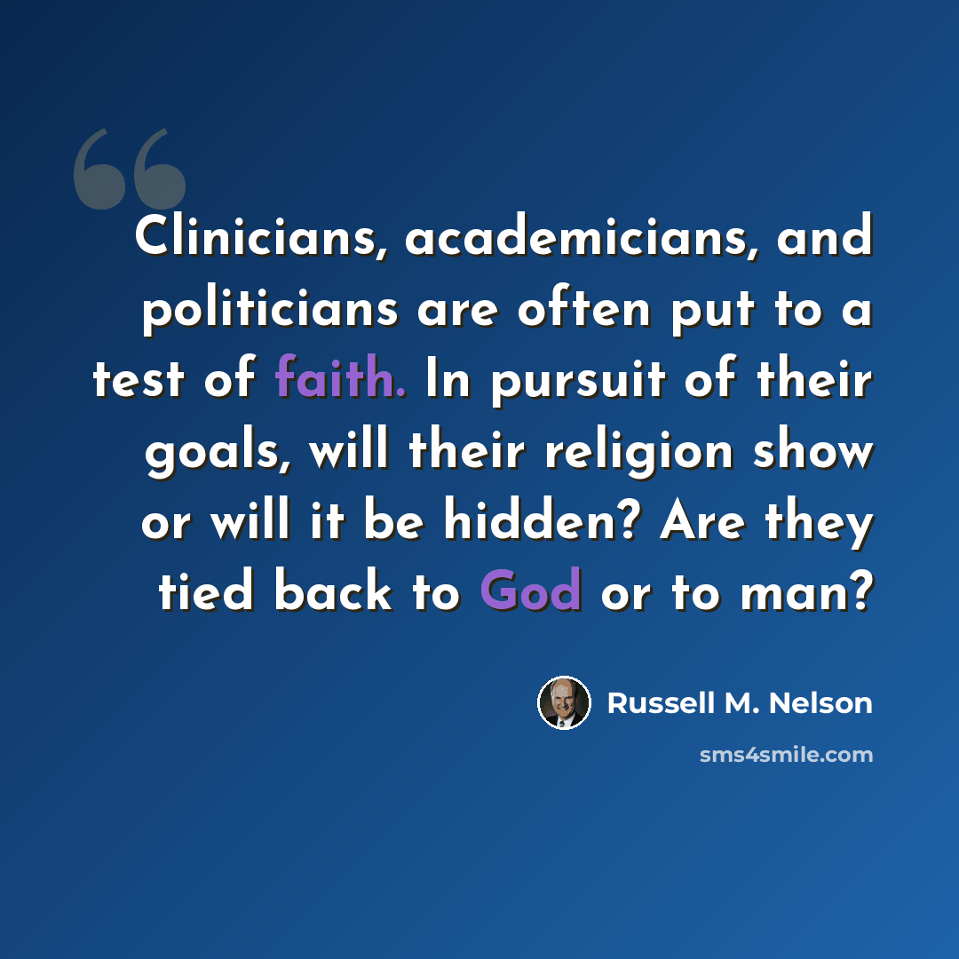 “Clinicians, academicians, and politicians are often put to a test of faith. In pursuit of their goals, will their religion show or will it be hidden? Are they tied back to God or to man?” quote by Russell M. Nelson
