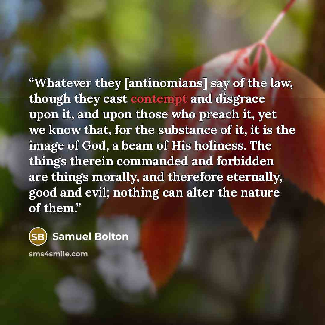 “Whatever they [antinomians] say of the law, though they cast contempt and disgrace upon it, and upon those who preach it, yet we know that, for the substance of it, it is the image of God, a beam of His holiness. The things therein commanded and forbidden are things morally, and therefore…” quote by Samuel Bolton