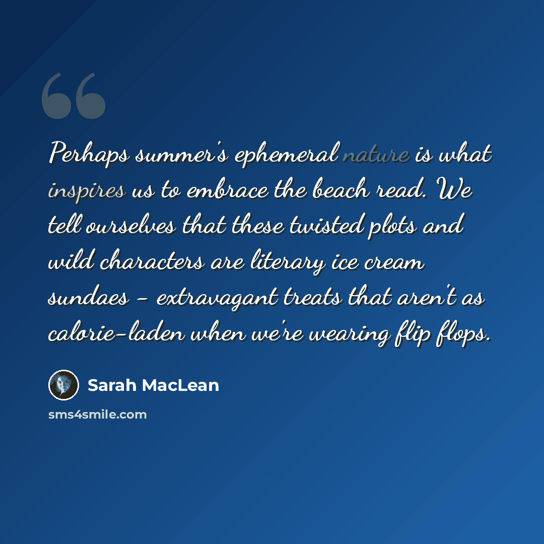 “Perhaps summer's ephemeral nature is what inspires us to embrace the beach read. We tell ourselves that these twisted plots and wild characters are literary ice cream sundaes - extravagant treats that aren't as calorie-laden when we're wearing flip flops.” quote by Sarah MacLean