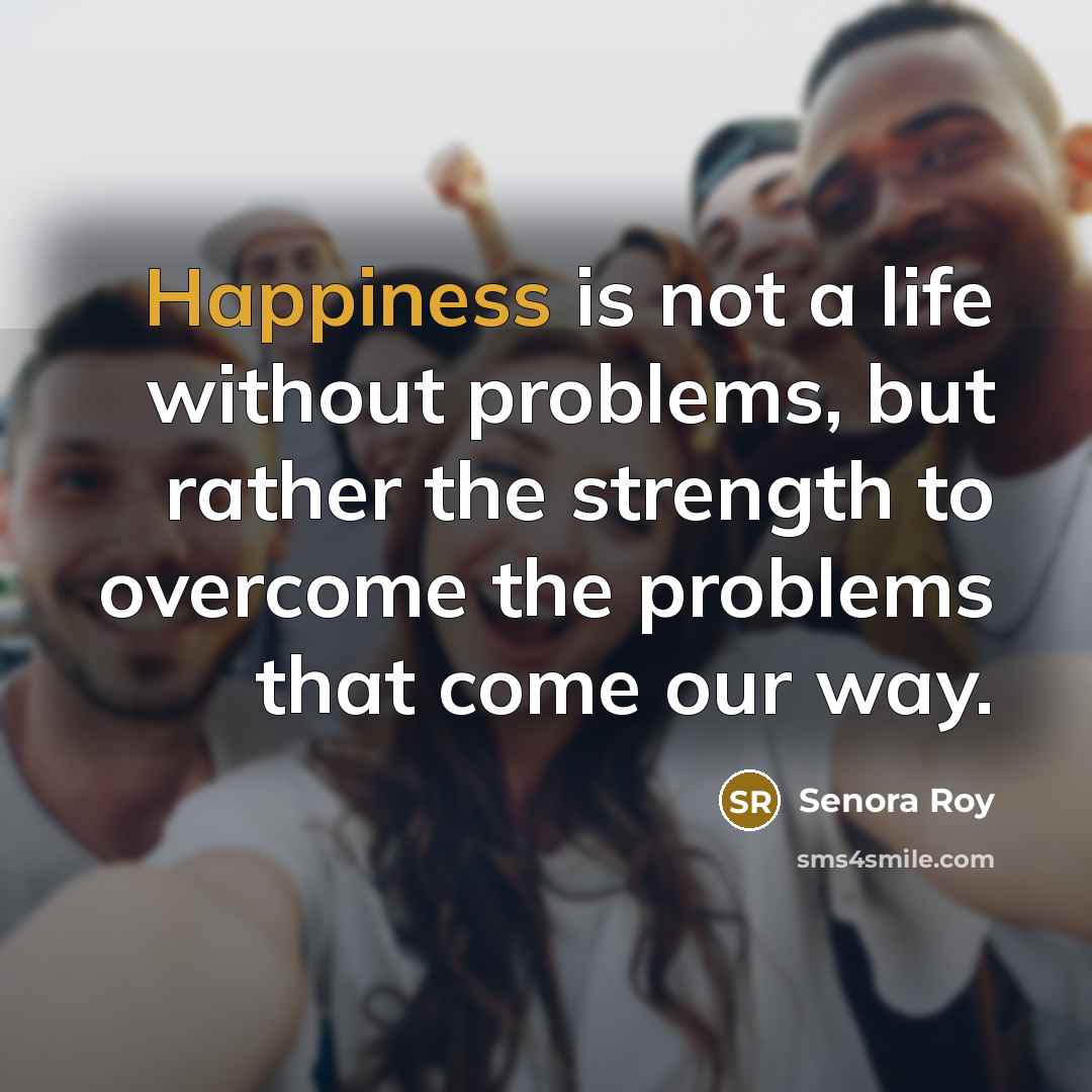 “Happiness is not a life without problems, but rather the strength to overcome the problems that come our way.” quote by Senora Roy