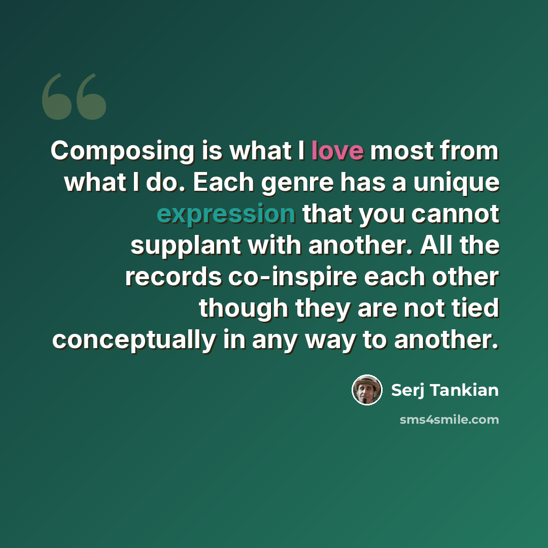 “Composing is what I love most from what I do. Each genre has a unique expression that you cannot supplant with another. All the records co-inspire each other though they are not tied conceptually in any way to another.” quote by Serj Tankian