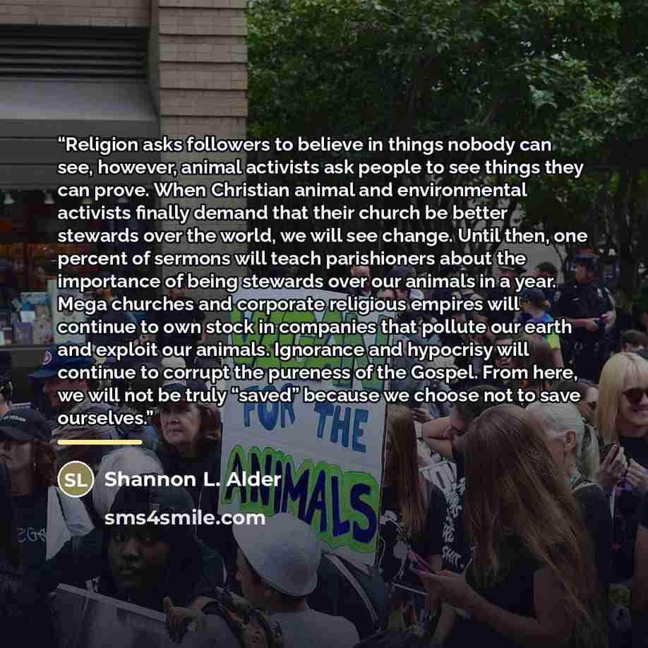“Religion asks followers to believe in things nobody can see, however, animal activists ask people to see things they can prove. When Christian animal and environmental activists finally demand that their church be better stewards over the world, we will see change. Until then, one percent of…” quote by Shannon L. Alder