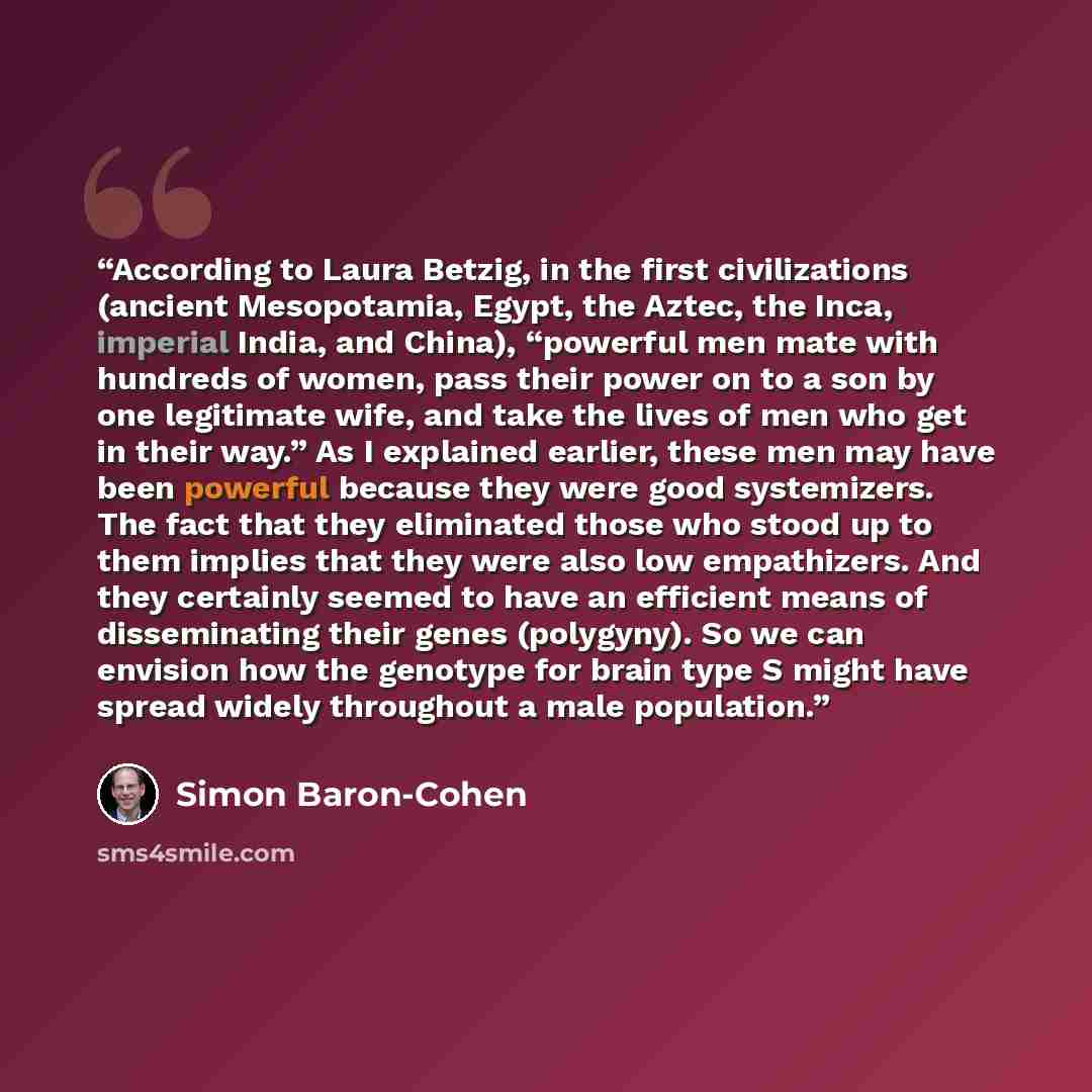 “According to Laura Betzig, in the first civilizations (ancient Mesopotamia, Egypt, the Aztec, the Inca, imperial India, and China), “powerful men mate with hundreds of women, pass their power on to a son by one legitimate wife, and take the lives of men who get in their way.” As I explained…” quote by Simon Baron-Cohen