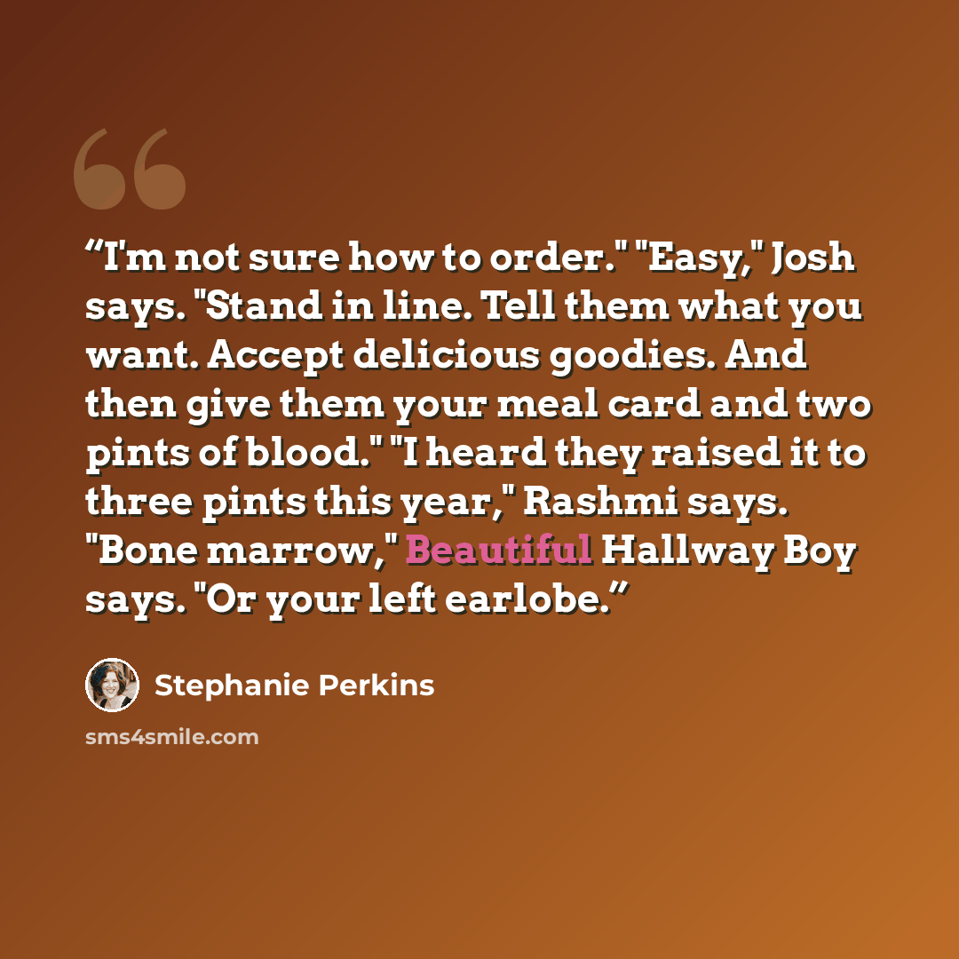 “I'm not sure how to order." "Easy," Josh says. "Stand in line. Tell them what you want. Accept delicious goodies. And then give them your meal card and two pints of blood." "I heard they raised it to three pints this year," Rashmi says. "Bone marrow," Beautiful Hallway Boy says. "Or your left…” quote by Stephanie Perkins