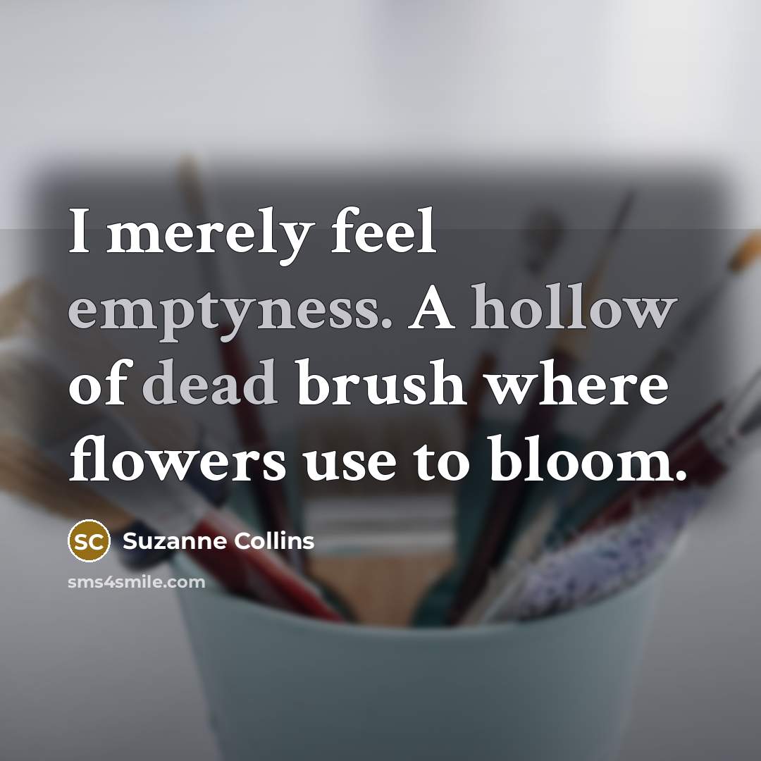 “I merely feel emptyness. A hollow of dead brush where flowers use to bloom.” quote by Suzanne Collins