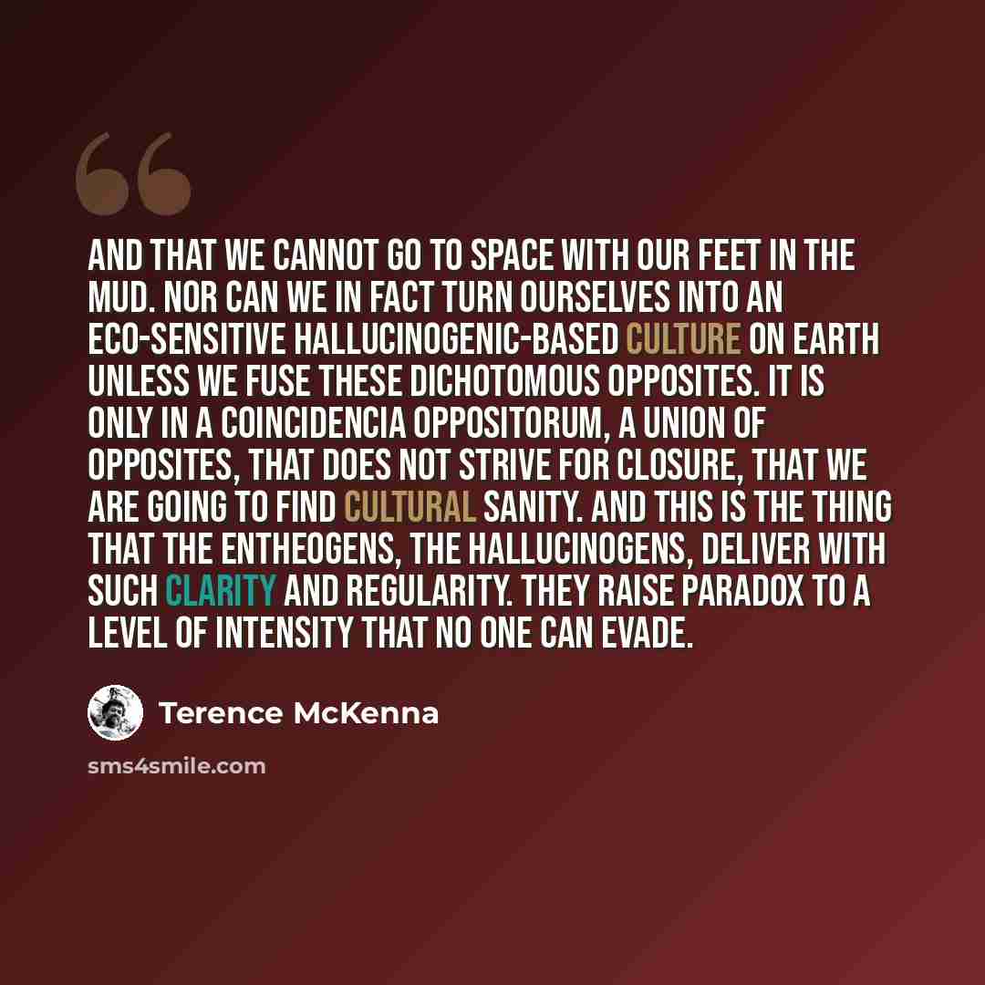 “And that we cannot go to space with our feet in the mud. Nor can we in fact turn ourselves into an eco-sensitive hallucinogenic-based culture on Earth unless we fuse these dichotomous opposites. It is only in a coincidencia oppositorum, a union of opposites, that does not strive for closure, that…” quote by Terence McKenna