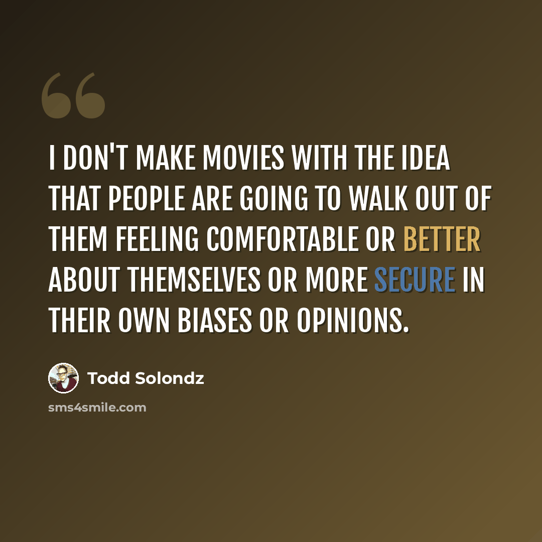 “I don't make movies with the idea that people are going to walk out of them feeling comfortable or better about themselves or more secure in their own biases or opinions.” quote by Todd Solondz