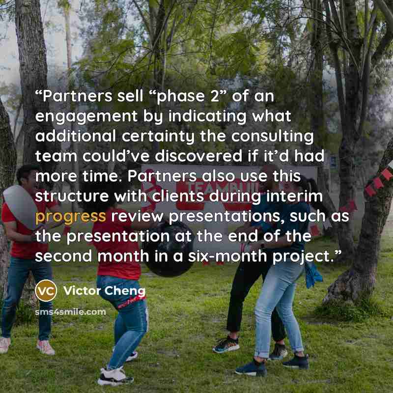 “Partners sell “phase 2” of an engagement by indicating what additional certainty the consulting team could’ve discovered if it’d had more time. Partners also use this structure with clients during interim progress review presentations, such as the presentation at the end of the second month in a…” quote by Victor Cheng