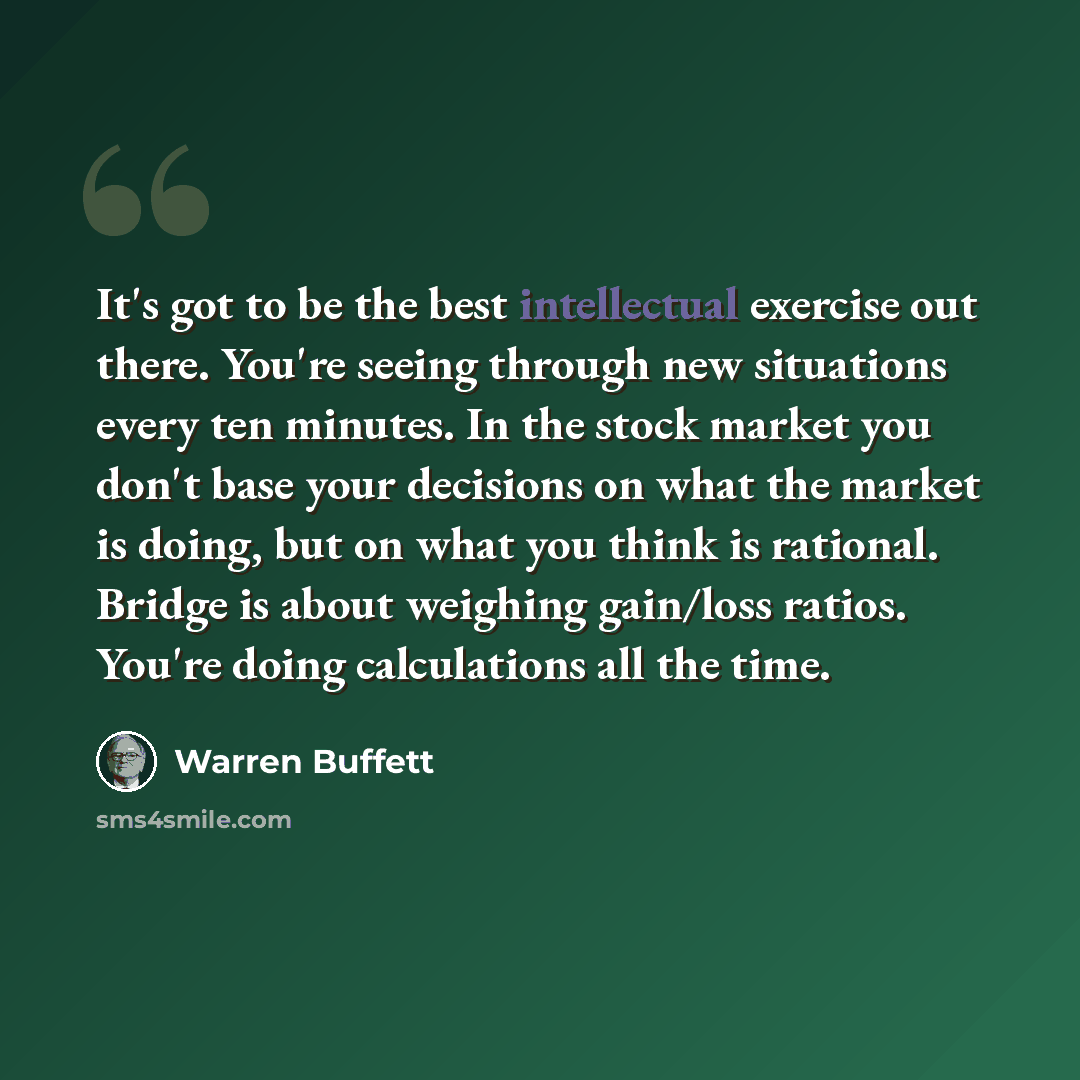 “It's got to be the best intellectual exercise out there. You're seeing through new situations every ten minutes. In the stock market you don't base your decisions on what the market is doing, but on what you think is rational. Bridge is about weighing gain/loss ratios. You're doing calculations…” quote by Warren Buffett