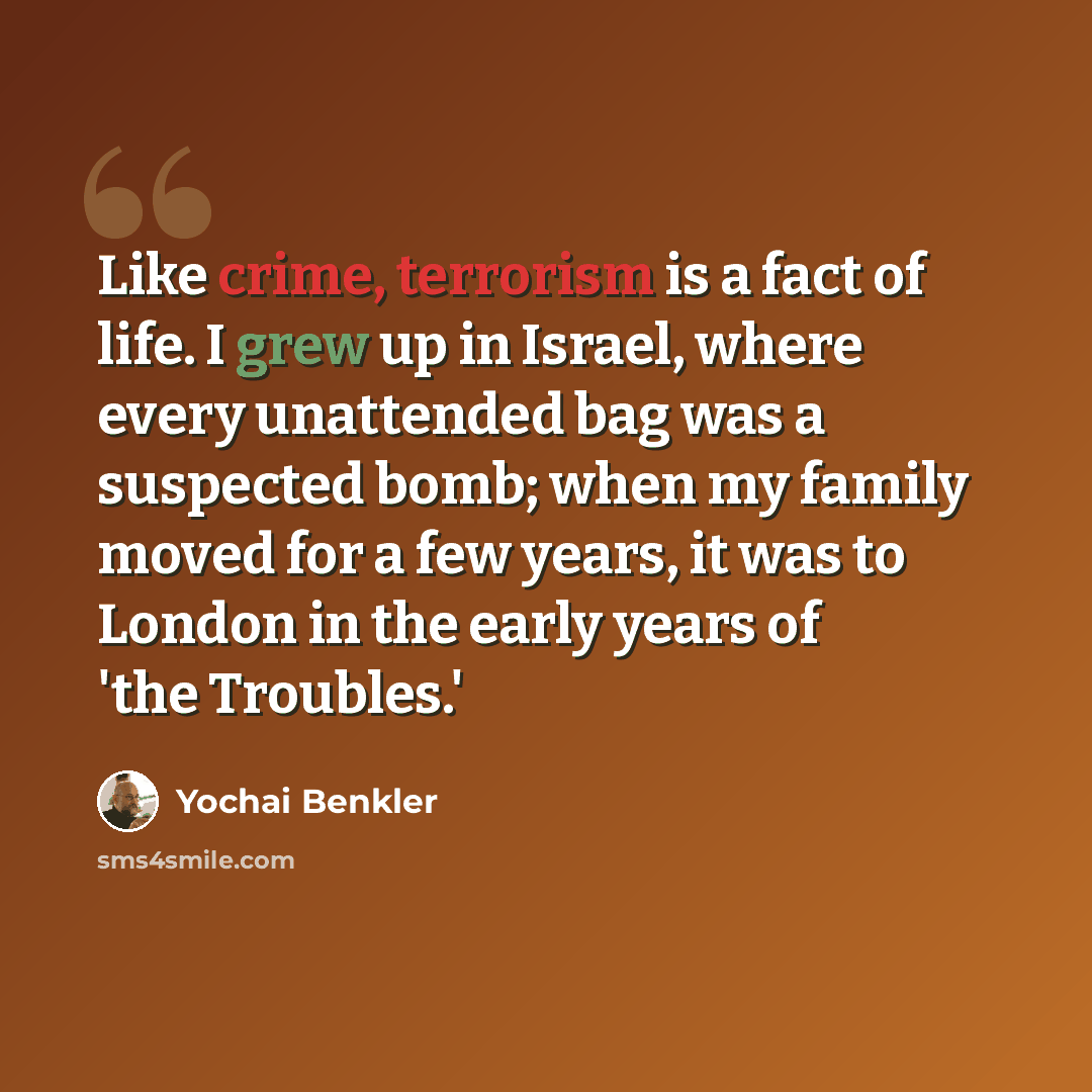 “Like crime, terrorism is a fact of life. I grew up in Israel, where every unattended bag was a suspected bomb; when my family moved for a few years, it was to London in the early years of 'the Troubles.'” quote by Yochai Benkler