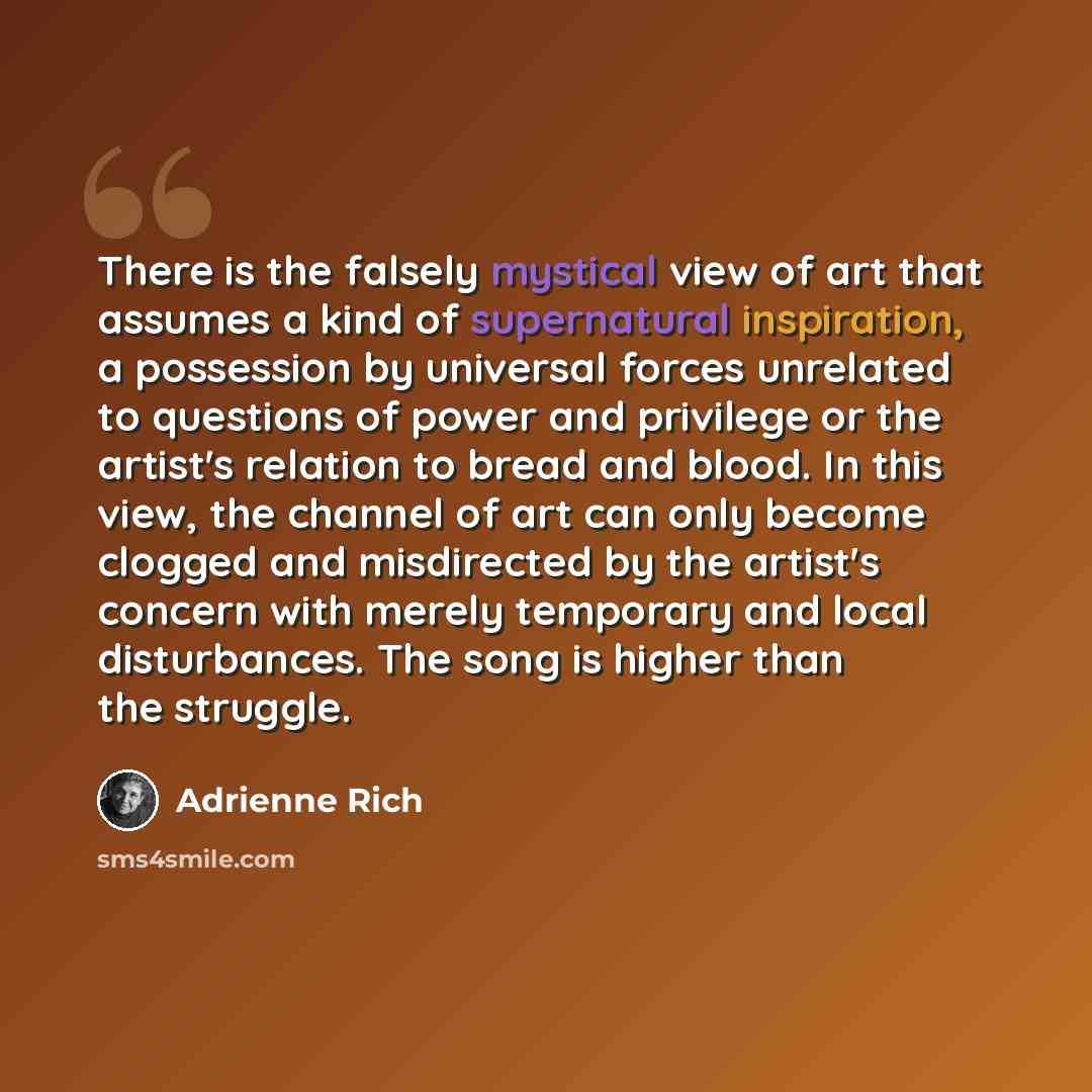 “There is the falsely mystical view of art that assumes a kind of supernatural inspiration, a possession by universal forces unrelated to questions of power and privilege or the artist's relation to bread and blood. In this view, the channel of art can only become clogged and misdirected by the…” quote by Adrienne Rich